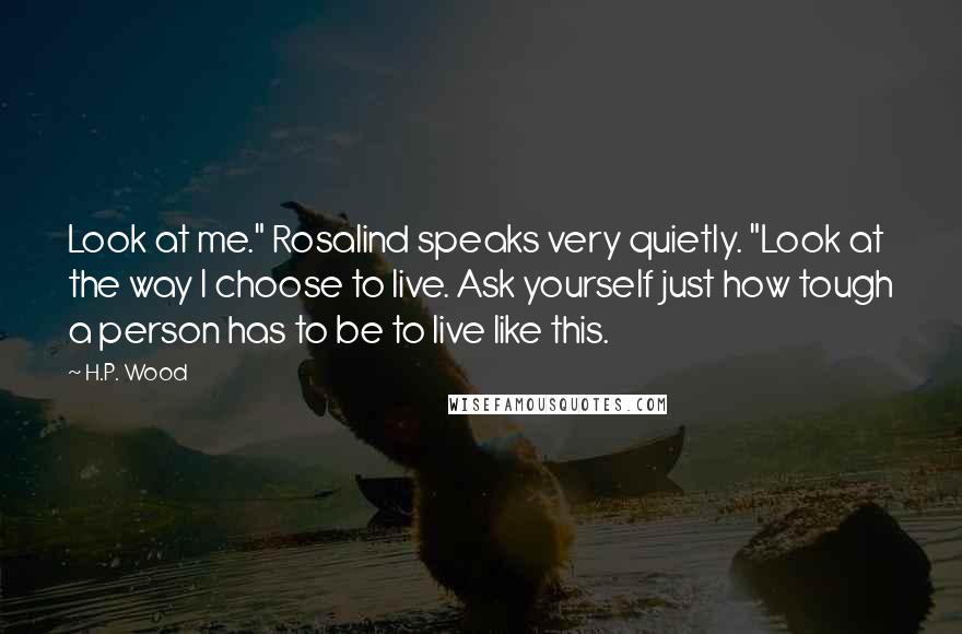 H.P. Wood quotes: Look at me." Rosalind speaks very quietly. "Look at the way I choose to live. Ask yourself just how tough a person has to be to live like this.
