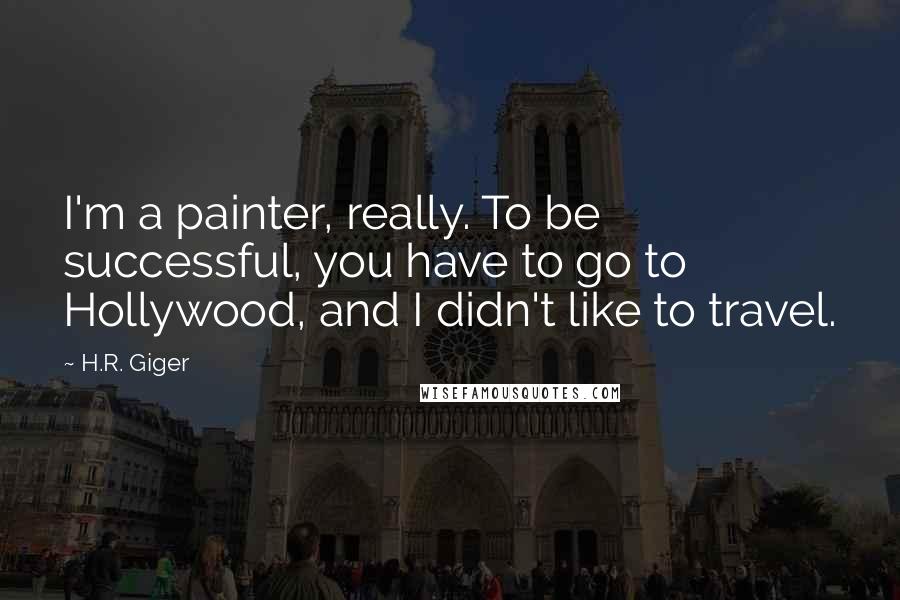 H.R. Giger quotes: I'm a painter, really. To be successful, you have to go to Hollywood, and I didn't like to travel.