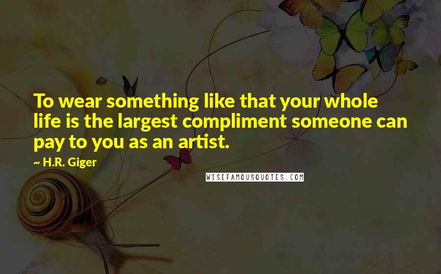 H.R. Giger quotes: To wear something like that your whole life is the largest compliment someone can pay to you as an artist. H.R. Giger quotes: To wear something like that your whole life is the largest compliment someone can pay to you as an artist.