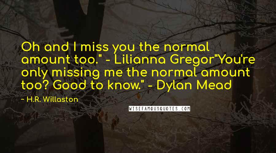 H.R. Willaston quotes: Oh and I miss you the normal amount too." - Lilianna Gregor"You're only missing me the normal amount too? Good to know." - Dylan Mead