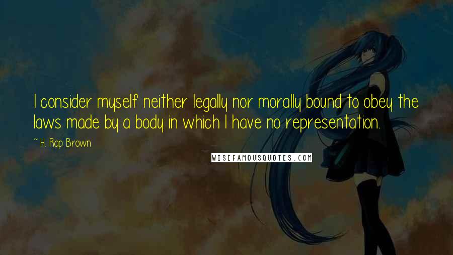 H. Rap Brown quotes: I consider myself neither legally nor morally bound to obey the laws made by a body in which I have no representation.