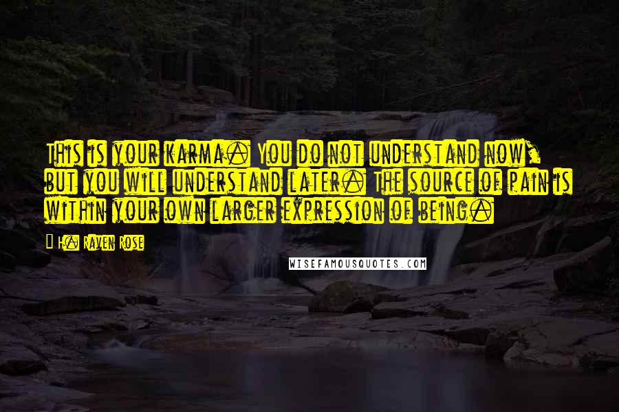 H. Raven Rose quotes: This is your karma. You do not understand now, but you will understand later. The source of pain is within your own larger expression of being. H. Raven Rose quotes: This is your karma. You do not understand now, but you will understand later. The source of pain is within your own larger expression of being.