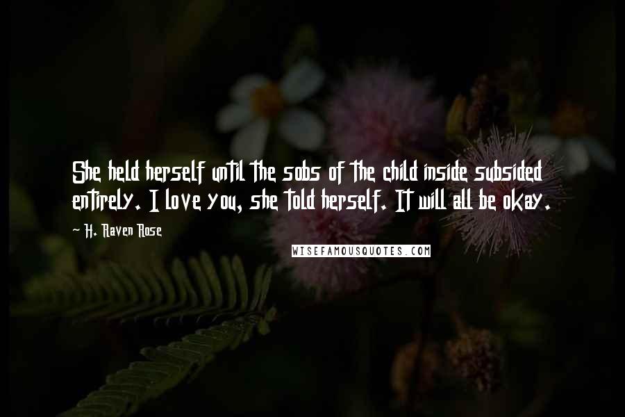 H. Raven Rose quotes: She held herself until the sobs of the child inside subsided entirely. I love you, she told herself. It will all be okay. H. Raven Rose quotes: She held herself until the sobs of the child inside subsided entirely. I love you, she told herself. It will all be okay.