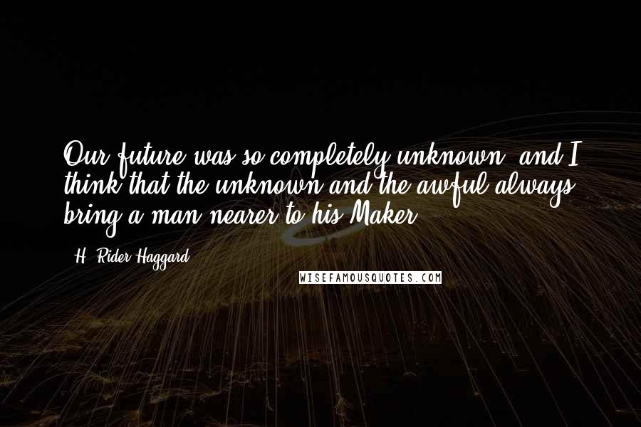 H. Rider Haggard quotes: Our future was so completely unknown, and I think that the unknown and the awful always bring a man nearer to his Maker. H. Rider Haggard quotes: Our future was so completely unknown, and I think that the unknown and the awful always bring a man nearer to his Maker.