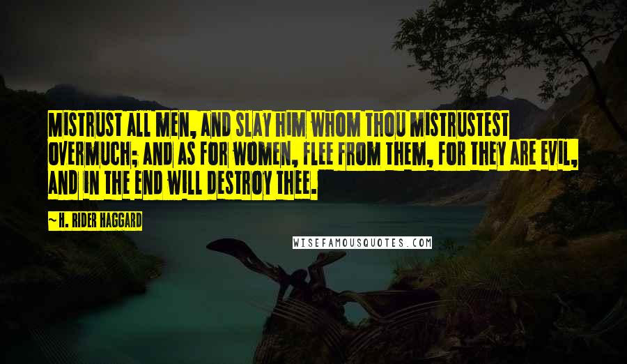 H. Rider Haggard quotes: Mistrust all men, and slay him whom thou mistrustest overmuch; and as for women, flee from them, for they are evil, and in the end will destroy thee.