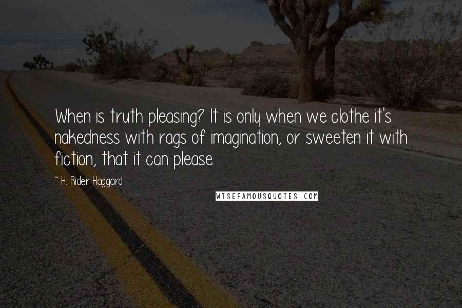 H. Rider Haggard quotes: When is truth pleasing? It is only when we clothe it's nakedness with rags of imagination, or sweeten it with fiction, that it can please. H. Rider Haggard quotes: When is truth pleasing? It is only when we clothe it's nakedness with rags of imagination, or sweeten it with fiction, that it can please.