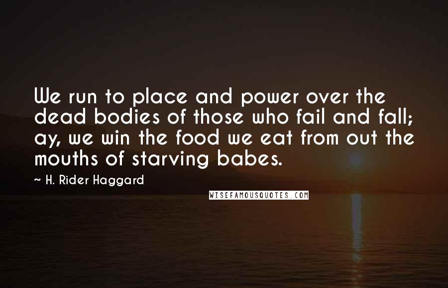 H. Rider Haggard quotes: We run to place and power over the dead bodies of those who fail and fall; ay, we win the food we eat from out the mouths of starving babes. H. Rider Haggard quotes: We run to place and power over the dead bodies of those who fail and fall; ay, we win the food we eat from out the mouths of starving babes.