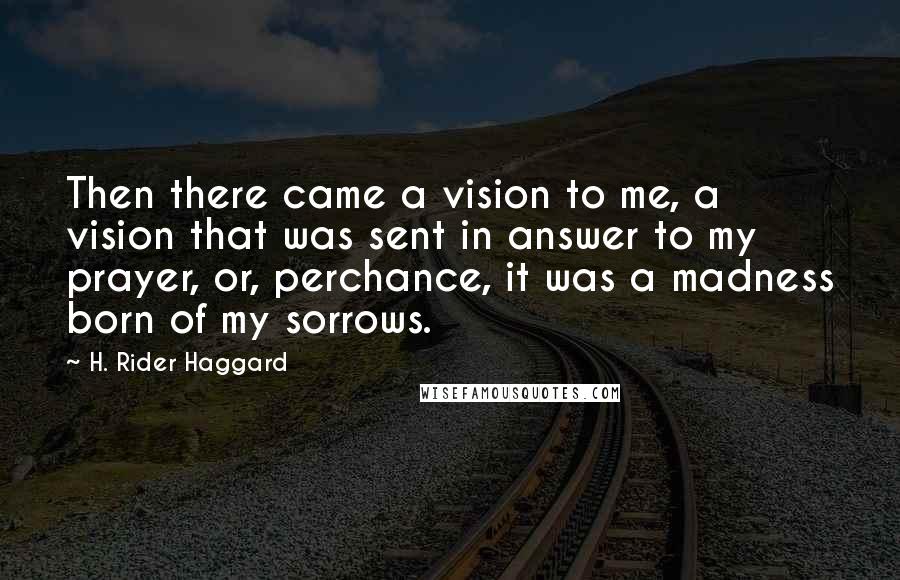 H. Rider Haggard quotes: Then there came a vision to me, a vision that was sent in answer to my prayer, or, perchance, it was a madness born of my sorrows. H. Rider Haggard quotes: Then there came a vision to me, a vision that was sent in answer to my prayer, or, perchance, it was a madness born of my sorrows.