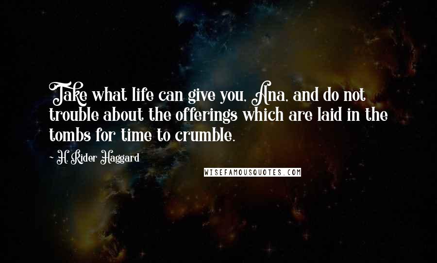 H. Rider Haggard quotes: Take what life can give you, Ana, and do not trouble about the offerings which are laid in the tombs for time to crumble. H. Rider Haggard quotes: Take what life can give you, Ana, and do not trouble about the offerings which are laid in the tombs for time to crumble.