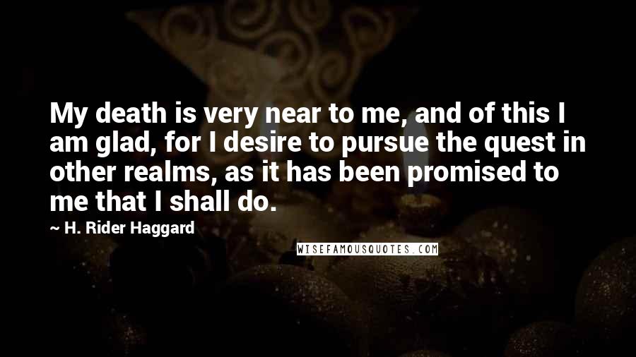 H. Rider Haggard quotes: My death is very near to me, and of this I am glad, for I desire to pursue the quest in other realms, as it has been promised to me H. Rider Haggard quotes: My death is very near to me, and of this I am glad, for I desire to pursue the quest in other realms, as it has been promised to me