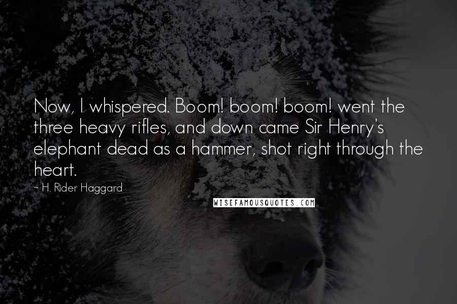 H. Rider Haggard quotes: Now, I whispered. Boom! boom! boom! went the three heavy rifles, and down came Sir Henry's elephant dead as a hammer, shot right through the heart. H. Rider Haggard quotes: Now, I whispered. Boom! boom! boom! went the three heavy rifles, and down came Sir Henry's elephant dead as a hammer, shot right through the heart.