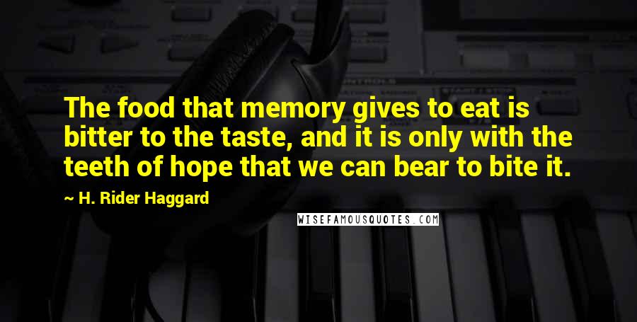 H. Rider Haggard quotes: The food that memory gives to eat is bitter to the taste, and it is only with the teeth of hope that we can bear to bite it. H. Rider Haggard quotes: The food that memory gives to eat is bitter to the taste, and it is only with the teeth of hope that we can bear to bite it.