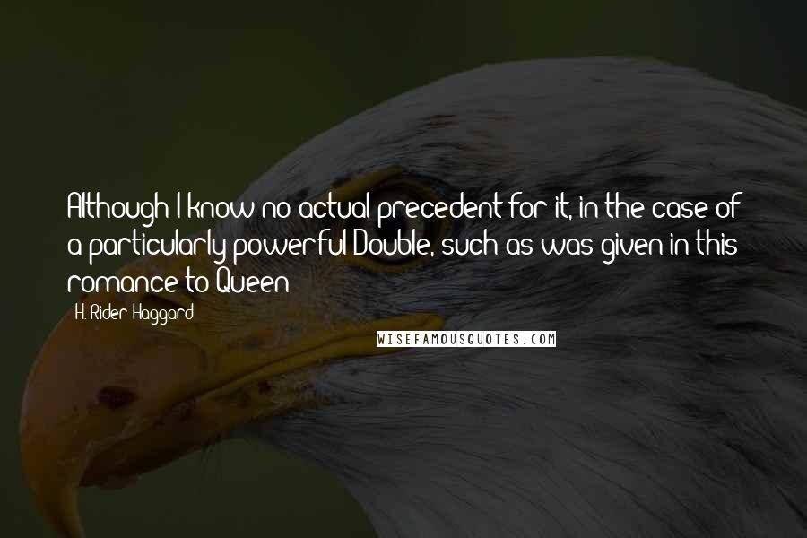 H. Rider Haggard quotes: Although I know no actual precedent for it, in the case of a particularly powerful Double, such as was given in this romance to Queen H. Rider Haggard quotes: Although I know no actual precedent for it, in the case of a particularly powerful Double, such as was given in this romance to Queen