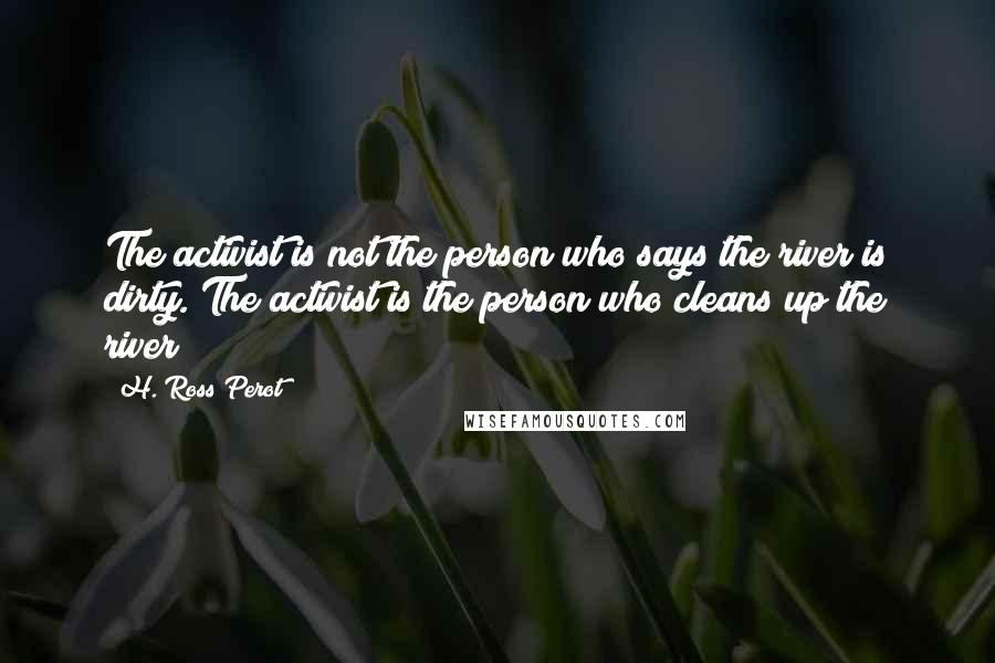 H. Ross Perot quotes: The activist is not the person who says the river is dirty. The activist is the person who cleans up the river