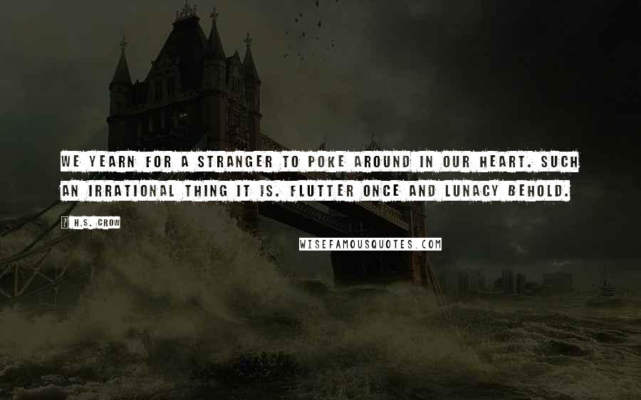 H.S. Crow quotes: We yearn for a stranger to poke around in our heart. Such an irrational thing it is. Flutter once and lunacy behold.