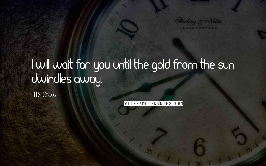H.S. Crow quotes: I will wait for you until the gold from the sun dwindles away. H.S. Crow quotes: I will wait for you until the gold from the sun dwindles away.