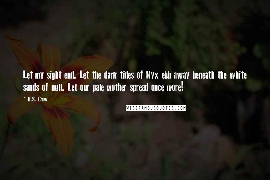 H.S. Crow quotes: Let my sight end. Let the dark tides of Nyx ebb away beneath the white sands of null. Let our pale mother spread once more! H.S. Crow quotes: Let my sight end. Let the dark tides of Nyx ebb away beneath the white sands of null. Let our pale mother spread once more!