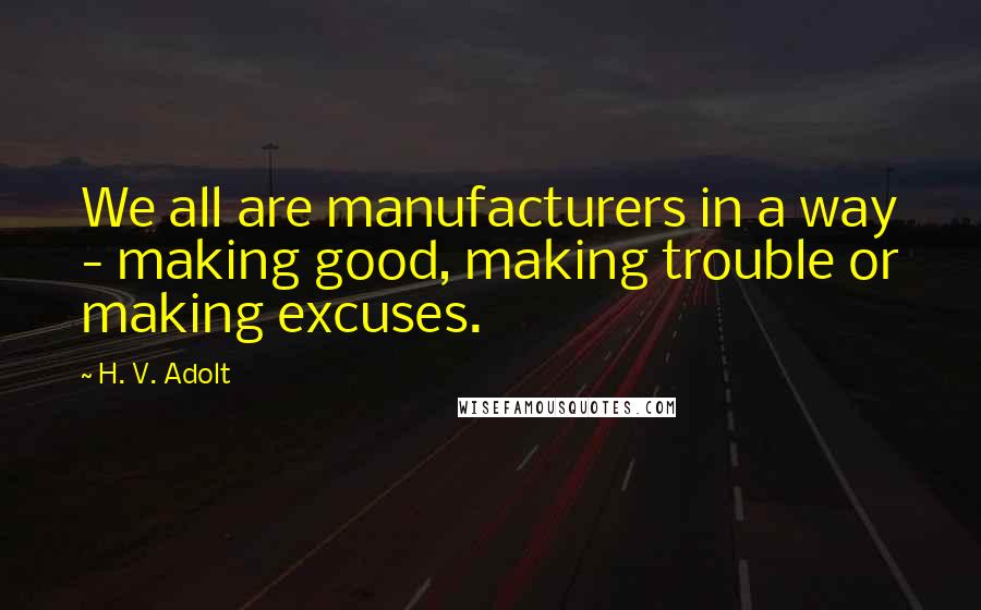 H. V. Adolt quotes: We all are manufacturers in a way - making good, making trouble or making excuses.