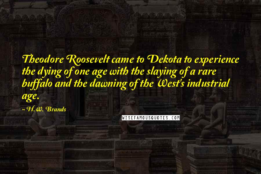 H.W. Brands quotes: Theodore Roosevelt came to Dekota to experience the dying of one age with the slaying of a rare buffalo and the dawning of the West's industrial age.