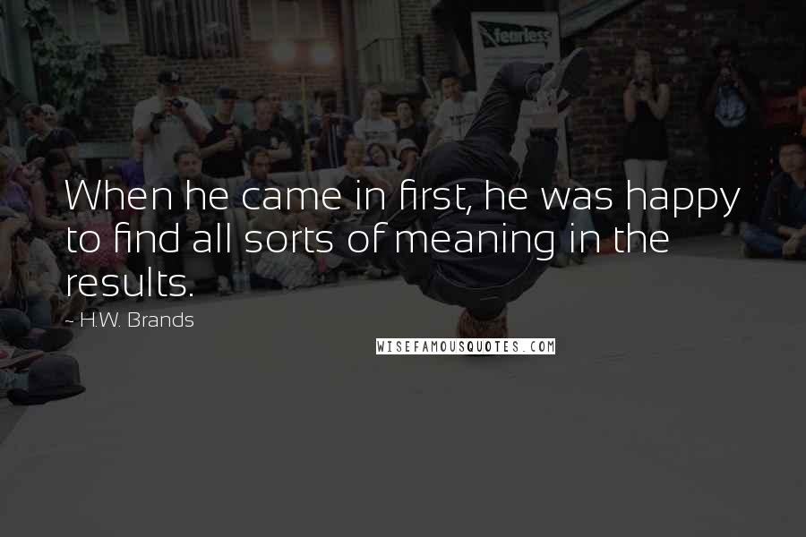 H.W. Brands quotes: When he came in first, he was happy to find all sorts of meaning in the results.