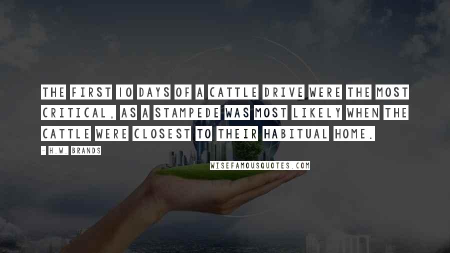 H.W. Brands quotes: The first 10 days of a cattle drive were the most critical, as a stampede was most likely when the cattle were closest to their habitual home.