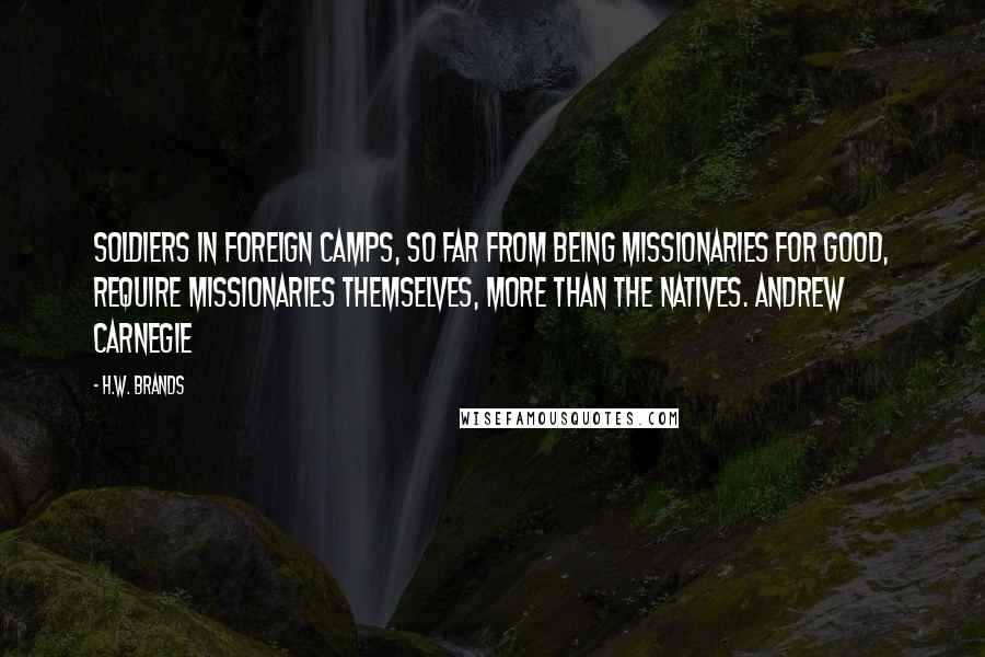 H.W. Brands quotes: Soldiers in foreign camps, so far from being missionaries for good, require missionaries themselves, more than the natives. Andrew Carnegie