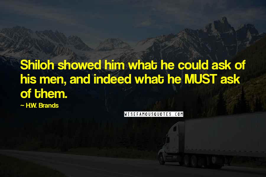 H.W. Brands quotes: Shiloh showed him what he could ask of his men, and indeed what he MUST ask of them.