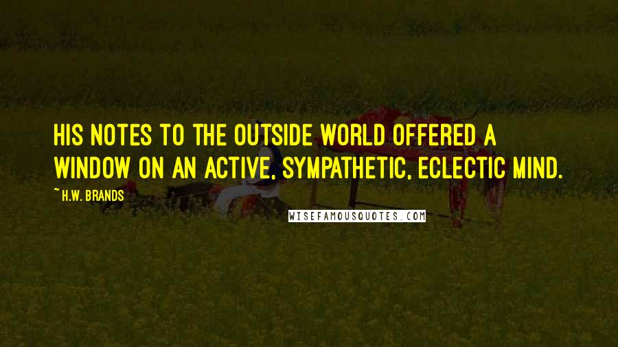 H.W. Brands quotes: His notes to the outside world offered a window on an active, sympathetic, eclectic mind.