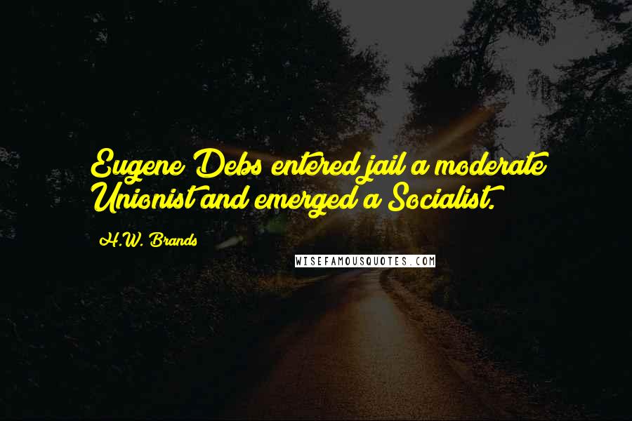 H.W. Brands quotes: Eugene Debs entered jail a moderate Unionist and emerged a Socialist.