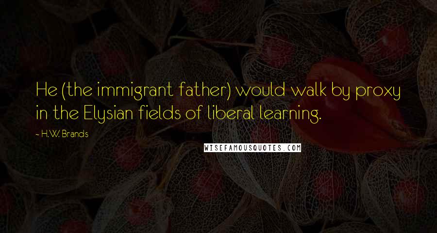 H.W. Brands quotes: He (the immigrant father) would walk by proxy in the Elysian fields of liberal learning.