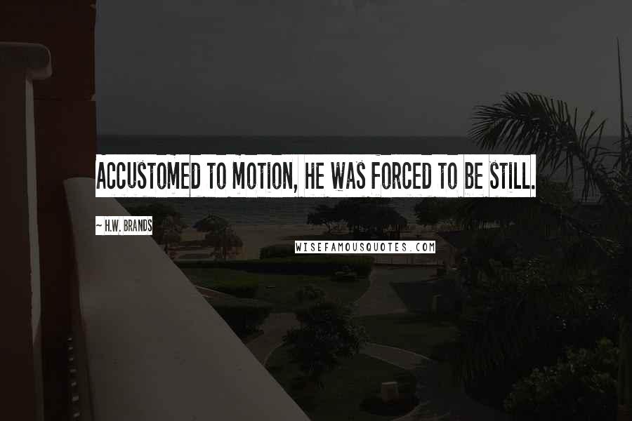 H.W. Brands quotes: Accustomed to motion, he was forced to be still.