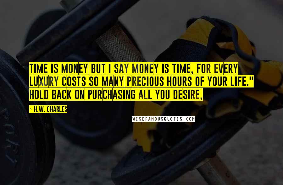 H.W. Charles quotes: Time is money but I say money is time, for every luxury costs so many precious hours of your life." Hold back on purchasing all you desire,