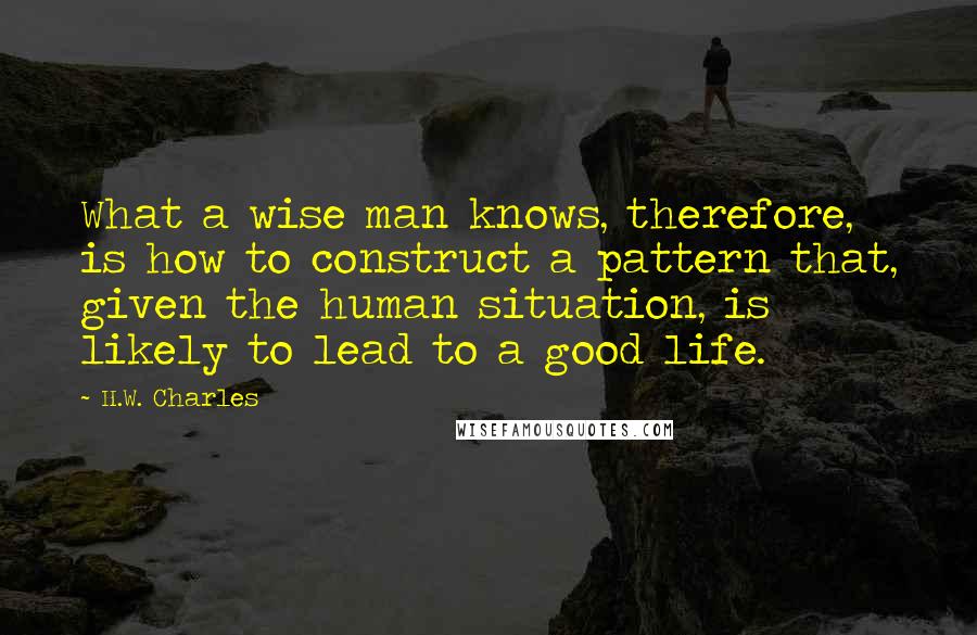 H.W. Charles quotes: What a wise man knows, therefore, is how to construct a pattern that, given the human situation, is likely to lead to a good life.