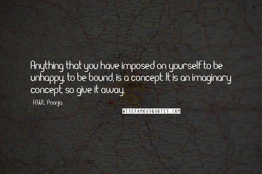 H.W.L. Poonja quotes: Anything that you have imposed on yourself to be unhappy, to be bound, is a concept. It is an imaginary concept, so give it away.