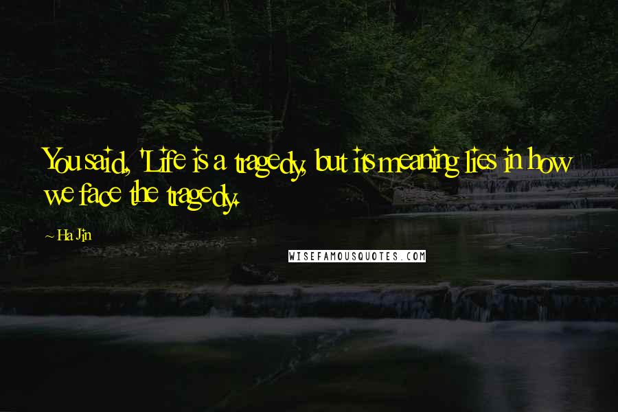 Ha Jin quotes: You said, 'Life is a tragedy, but its meaning lies in how we face the tragedy.