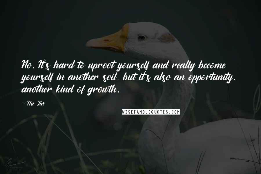 Ha Jin quotes: No, It's hard to uproot yourself and really become yourself in another soil, but it's also an opportunity, another kind of growth.