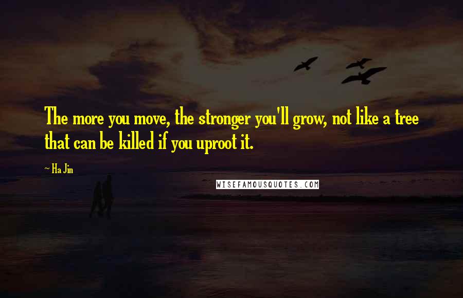 Ha Jin quotes: The more you move, the stronger you'll grow, not like a tree that can be killed if you uproot it.