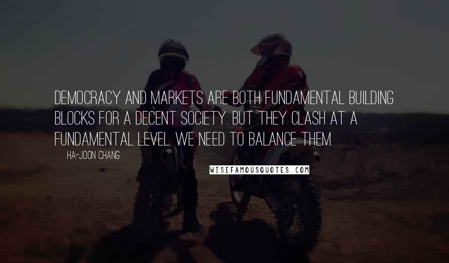 Ha-Joon Chang quotes: Democracy and markets are both fundamental building blocks for a decent society. But they clash at a fundamental level. We need to balance them.