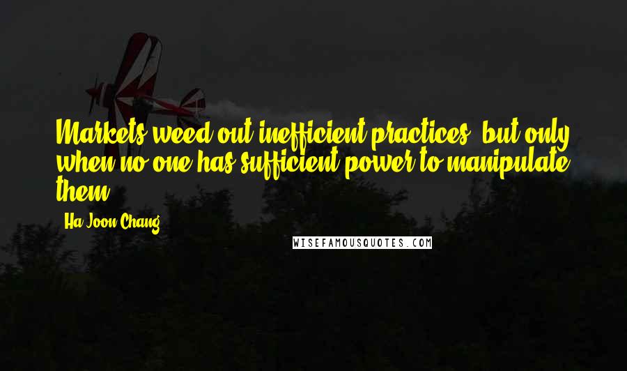 Ha-Joon Chang quotes: Markets weed out inefficient practices, but only when no one has sufficient power to manipulate them.