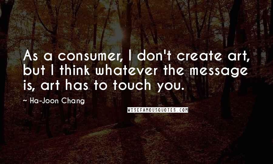 Ha-Joon Chang quotes: As a consumer, I don't create art, but I think whatever the message is, art has to touch you.