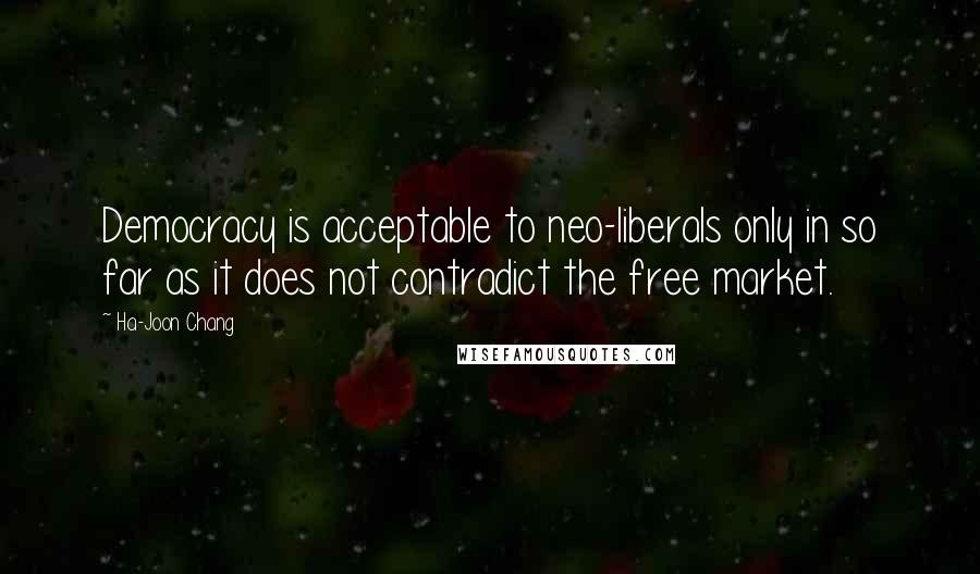 Ha-Joon Chang quotes: Democracy is acceptable to neo-liberals only in so far as it does not contradict the free market.