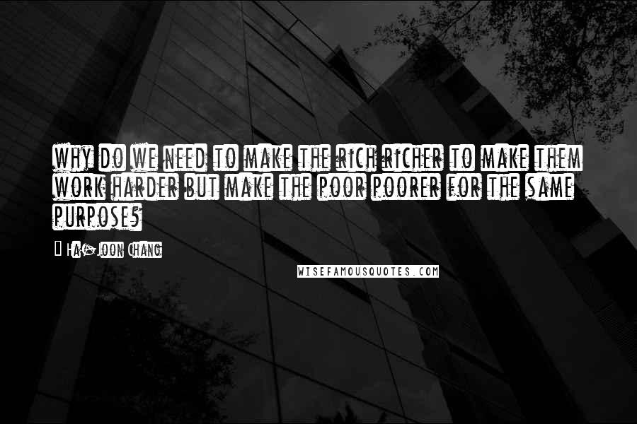 Ha-Joon Chang quotes: why do we need to make the rich richer to make them work harder but make the poor poorer for the same purpose?