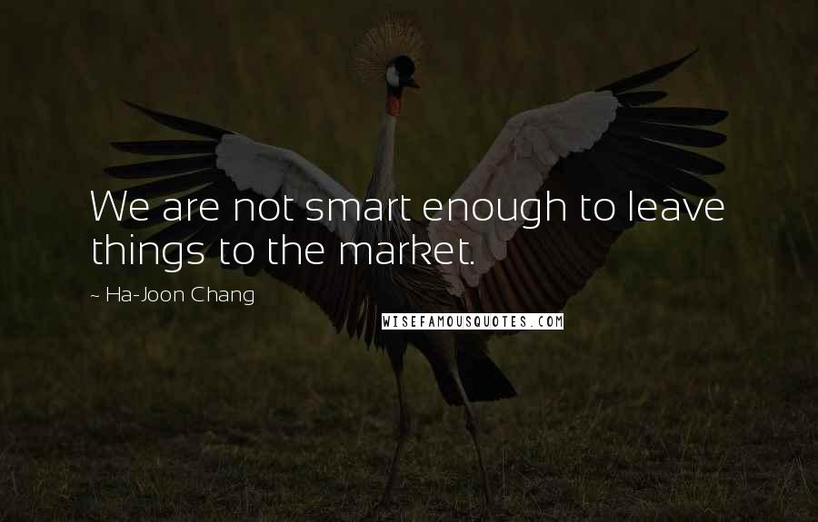 Ha-Joon Chang quotes: We are not smart enough to leave things to the market.