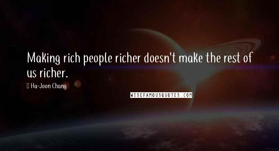 Ha-Joon Chang quotes: Making rich people richer doesn't make the rest of us richer.