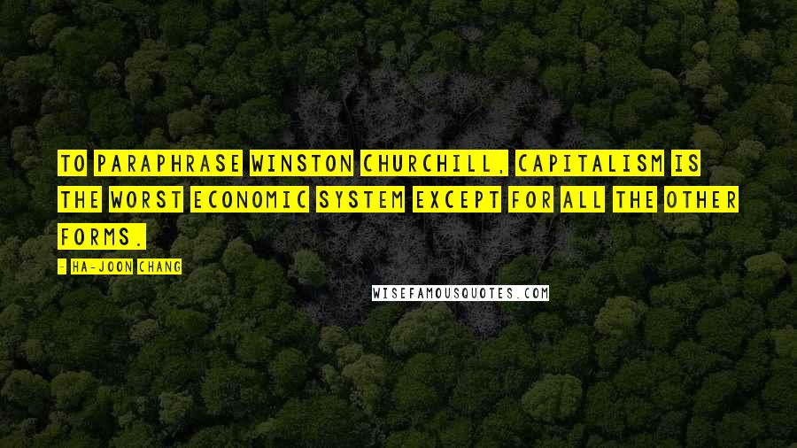 Ha-Joon Chang quotes: To paraphrase Winston Churchill, capitalism is the worst economic system except for all the other forms.