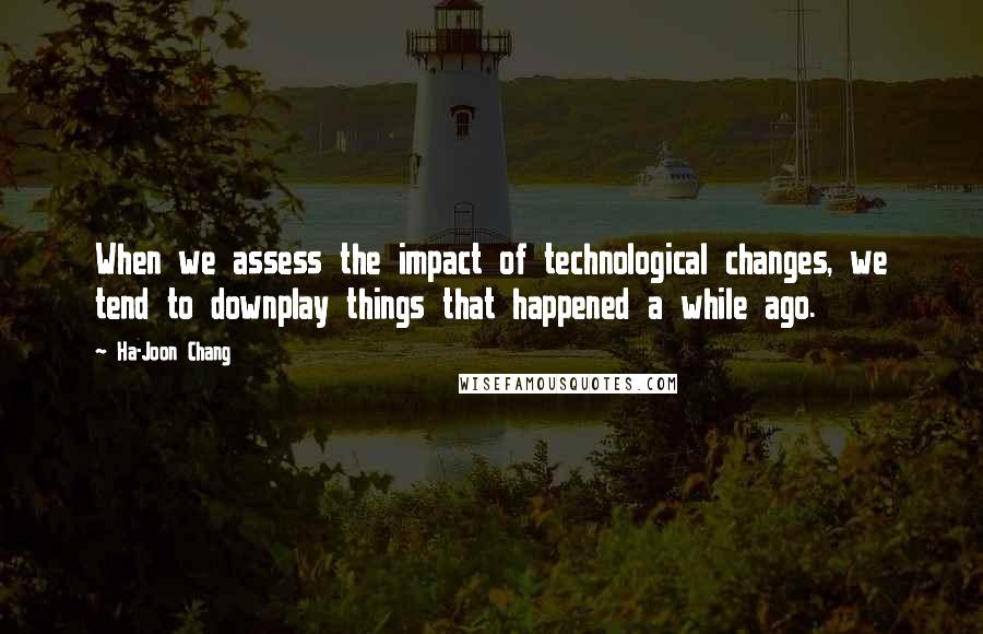 Ha-Joon Chang quotes: When we assess the impact of technological changes, we tend to downplay things that happened a while ago.