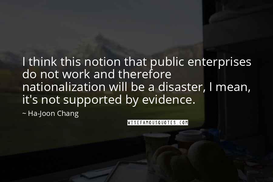 Ha-Joon Chang quotes: I think this notion that public enterprises do not work and therefore nationalization will be a disaster, I mean, it's not supported by evidence.