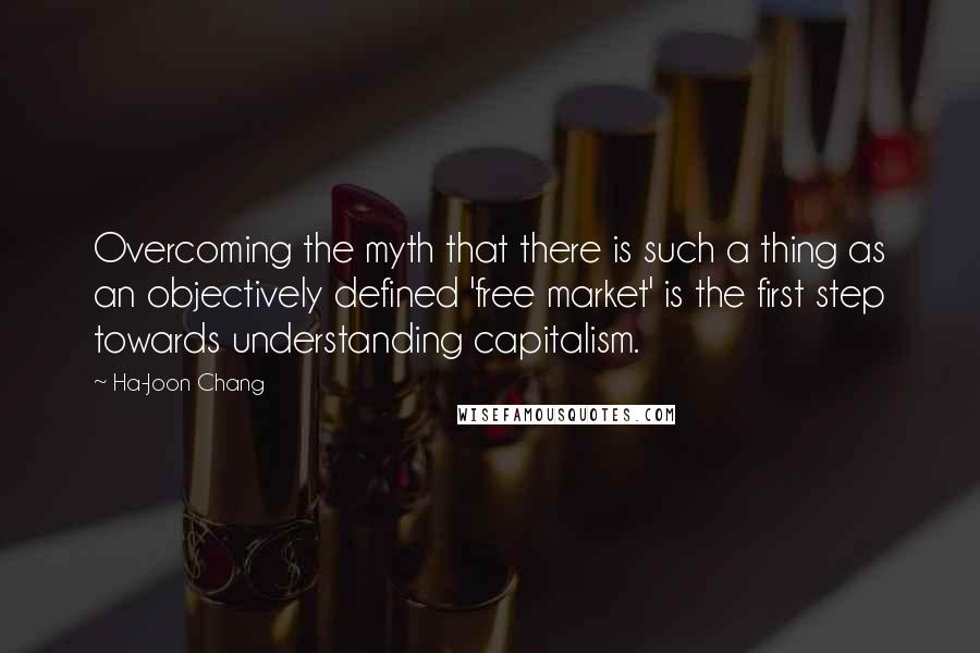 Ha-Joon Chang quotes: Overcoming the myth that there is such a thing as an objectively defined 'free market' is the first step towards understanding capitalism.