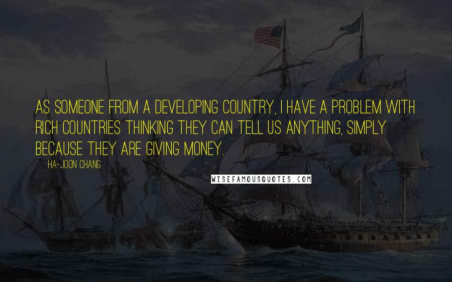 Ha-Joon Chang quotes: As someone from a developing country, I have a problem with rich countries thinking they can tell us anything, simply because they are giving money.