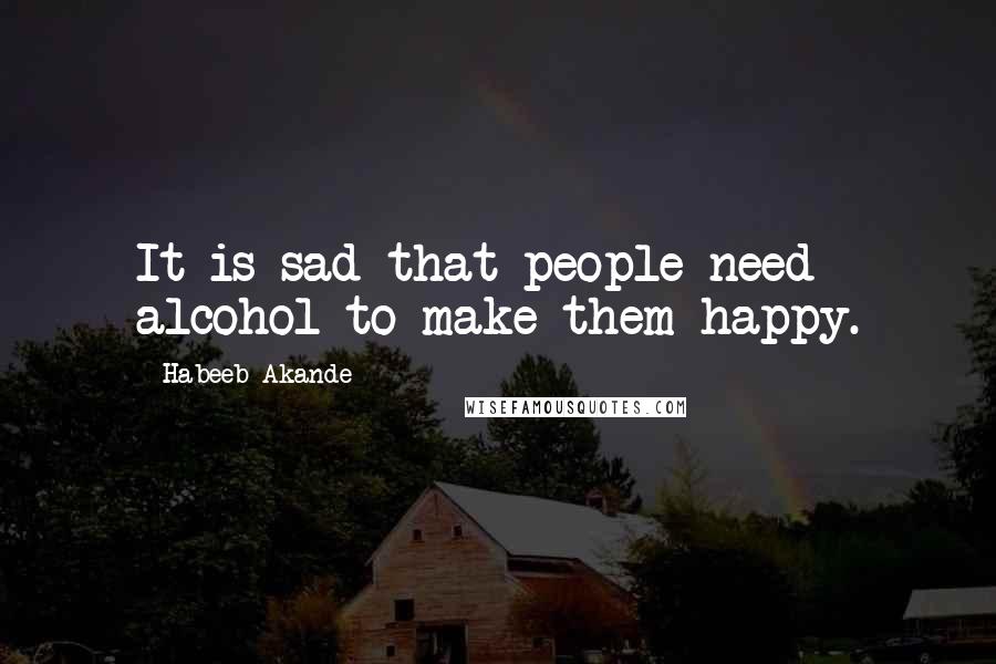 Habeeb Akande quotes: It is sad that people need alcohol to make them happy.